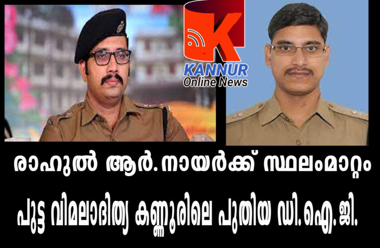 രാഹുല്‍ ആര്‍.നായര്‍ക്ക് സ്ഥലംമാറ്റം  —പുട്ട വിമലാദിത്യ കണ്ണൂരിലെ പുതിയ ഡി.ഐ.ജി.