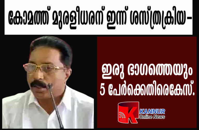 കോമത്ത് മുരളീധരന് ഇന്ന് ശസ്ത്രക്രിയ-ഇരു ഭാഗത്തെയും 5 പേര്‍ക്കെതിരെകേസ്.