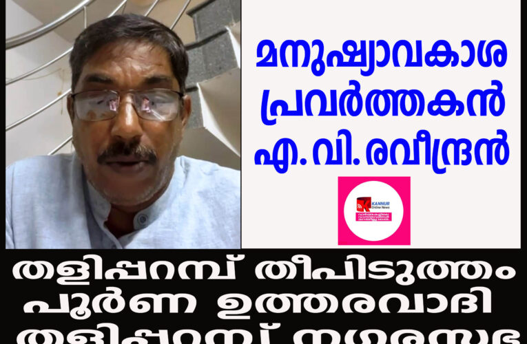 തളിപ്പറമ്പ് തീപിടുത്തം പൂര്‍ണ ഉത്തരവാദി–തളിപ്പറമ്പ് നഗരസഭക്ക്  മനുഷ്യാവകാശ  പ്രവര്‍ത്തകന്‍ എ.വി.രവീന്ദ്രന്‍
